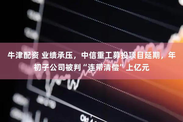 牛津配资 业绩承压，中信重工募投项目延期，年初子公司被判“连带清偿”上亿元