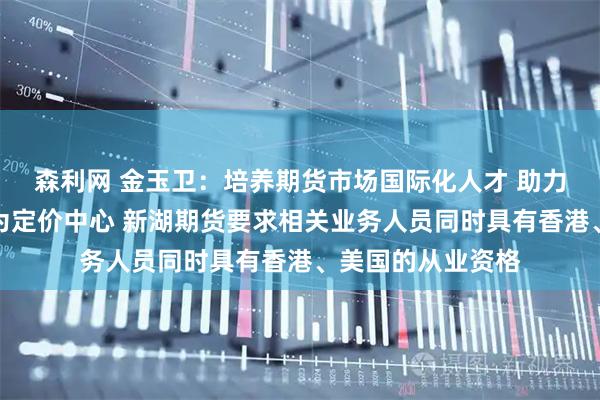 森利网 金玉卫：培养期货市场国际化人才 助力中国期货市场成为定价中心 新湖期货要求相关业务人员同时具有香港、美国的从业资格