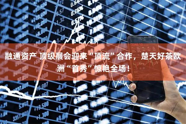融通资产 顶级展会迎来“顶流”合作，楚天好茶欧洲“首秀”惊艳全场！