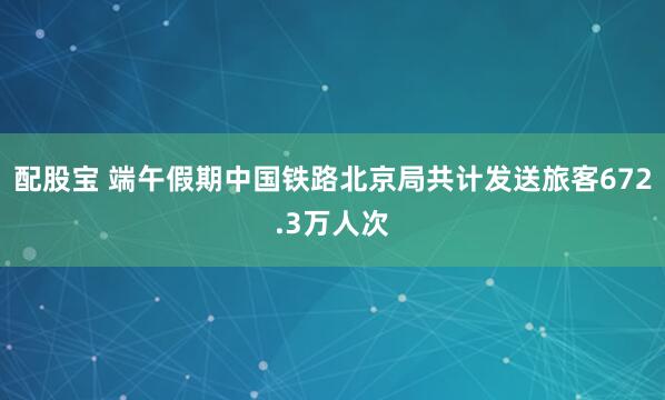 配股宝 端午假期中国铁路北京局共计发送旅客672.3万人次