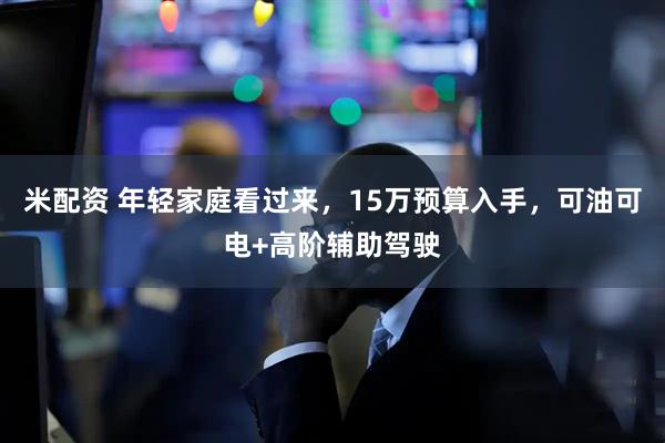 米配资 年轻家庭看过来，15万预算入手，可油可电+高阶辅助驾驶