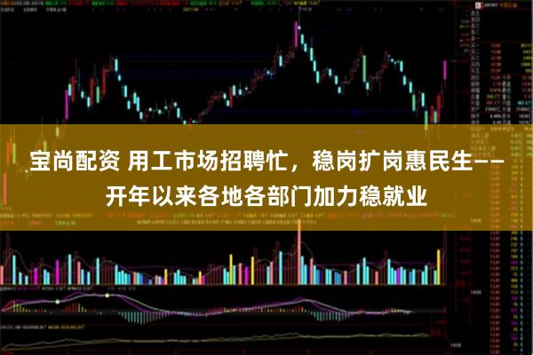 宝尚配资 用工市场招聘忙，稳岗扩岗惠民生——开年以来各地各部门加力稳就业