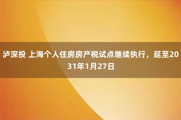 泸深投 上海个人住房房产税试点继续执行，延至2031年1月27日