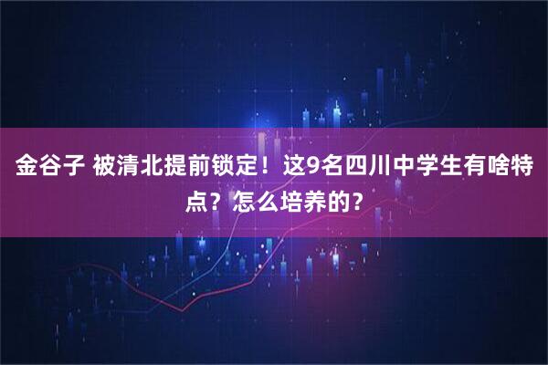 金谷子 被清北提前锁定!这9名四川中学生有啥特点?怎么培养的?