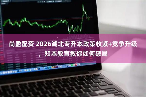 尚盈配资 2026湖北专升本政策收紧+竞争升级，知本教育教你如何破局