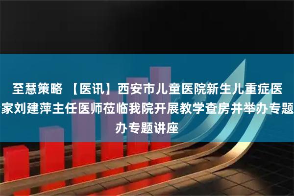 至慧策略 【医讯】西安市儿童医院新生儿重症医学专家刘建萍主任医师莅临我院开展教学查房并举办专题讲座