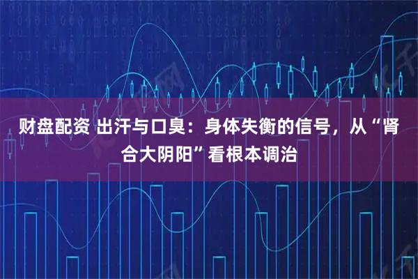 财盘配资 出汗与口臭:身体失衡的信号,从“肾合大阴阳”看根本调治