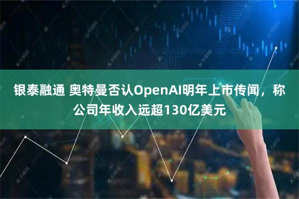 银泰融通 奥特曼否认OpenAI明年上市传闻,称公司年收入远超130亿美元