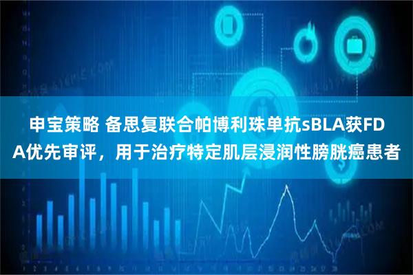 申宝策略 备思复联合帕博利珠单抗sBLA获FDA优先审评,用于治疗特定肌层浸润性膀胱癌患者
