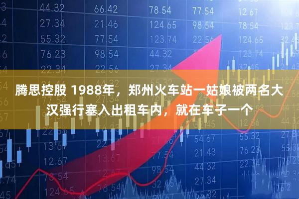 腾思控股 1988年,郑州火车站一姑娘被两名大汉强行塞入出租车内,就在车子一个