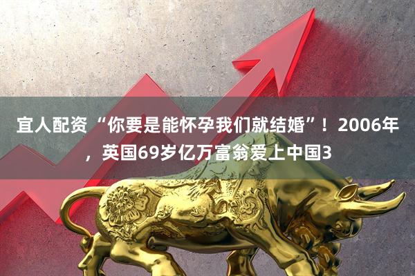 宜人配资 “你要是能怀孕我们就结婚”!2006年,英国69岁亿万富翁爱上中国3