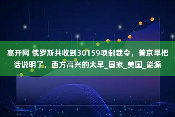 高开网 俄罗斯共收到30159项制裁令,普京早把话说明了,西方高兴的太早_国家_美国_能源