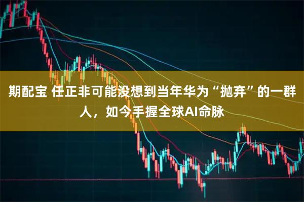 期配宝 任正非可能没想到当年华为“抛弃”的一群人,如今手握全球AI命脉