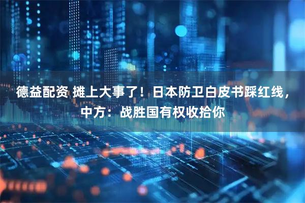 德益配资 摊上大事了！日本防卫白皮书踩红线，中方：战胜国有权收拾你