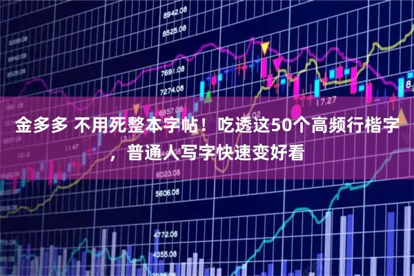 金多多 不用死整本字帖！吃透这50个高频行楷字，普通人写字快速变好看