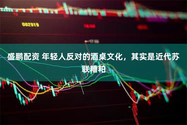 盛鹏配资 年轻人反对的酒桌文化，其实是近代苏联糟粕